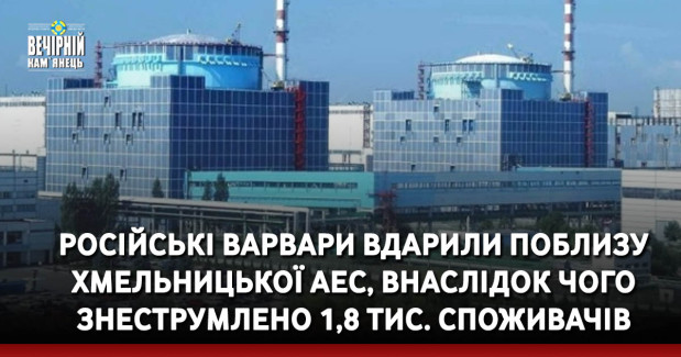 Російські варвари вдарили поблизу Хмельницької АЕС, внаслідок чого знеструмлено 1,8 тис. споживачів