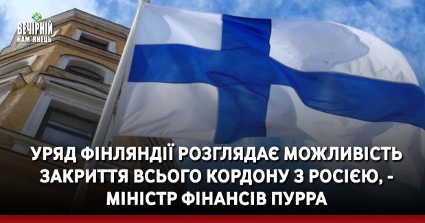 Уряд Фінляндії розглядає можливість закриття всього кордону з Росією, - міністр фінансів Пурра
