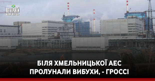 Біля Хмельницької АЕС пролунали вибухи, - Гроссі