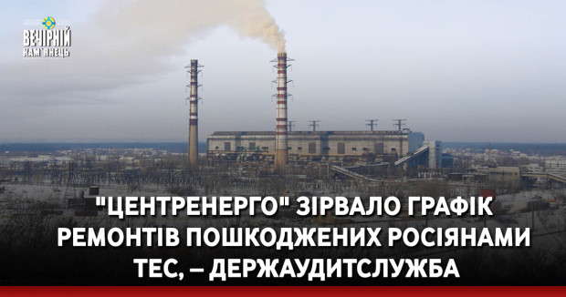 "Центренерго" зірвало графік ремонтів пошкоджених росіянами ТЕС, – Держаудитслужба