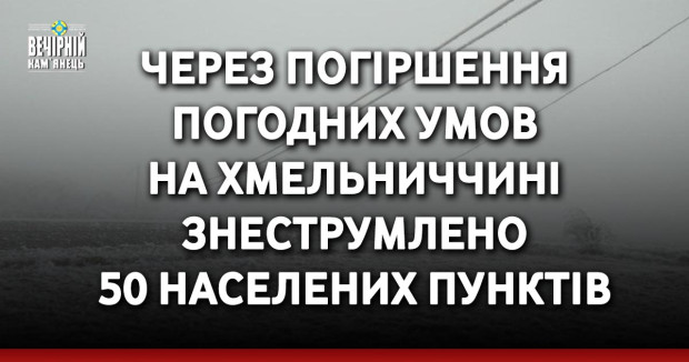 Через погіршення погодних умов на Хмельниччині знеструмлено 50 населених пунктів