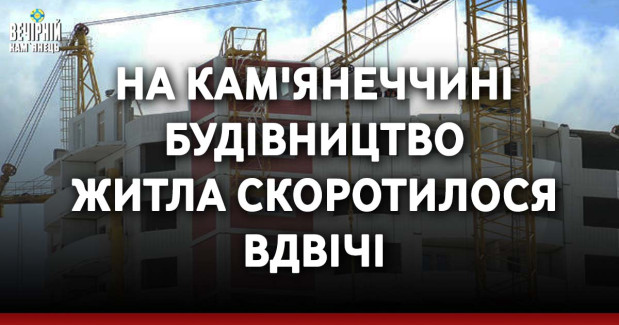 На Кам'янеччині будівництво житла скоротилося вдвічі