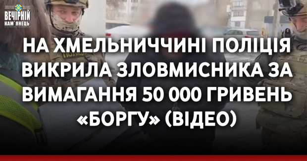 На Хмельниччині поліція викрила зловмисника за вимагання 50 000 гривень «боргу» (ВІДЕО)
