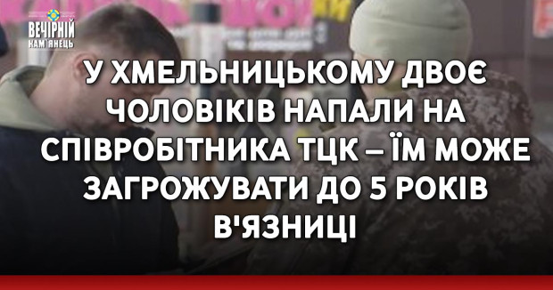 У Хмельницькому двоє чоловіків напали на співробітника ТЦК – їм може загрожувати до 5 років в'язниці
