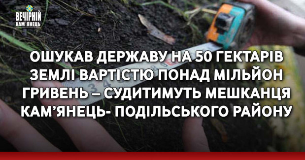 Ошукав державу на 50 гектарів землі вартістю понад мільйон гривень – судитимуть мешканця Кам’янець-Подільського району