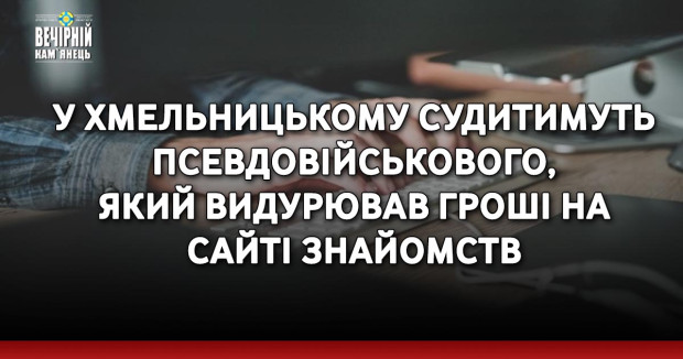 У Хмельницькому судитимуть псевдовійськового, який видурював гроші на сайті знайомств
