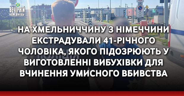 На Хмельниччину з Німеччини екстрадували 41-річного чоловіка, якого підозрюють у виготовленні вибухівки для вчинення умисного вбивства