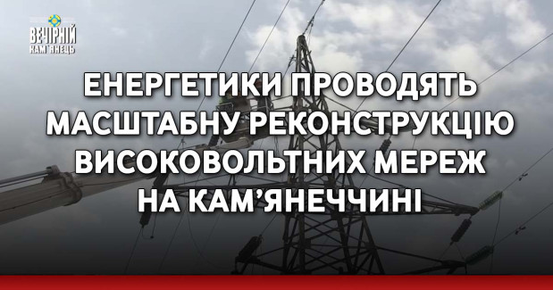 Енергетики проводять масштабну реконструкцію високовольтних мереж на Кам’янеччині