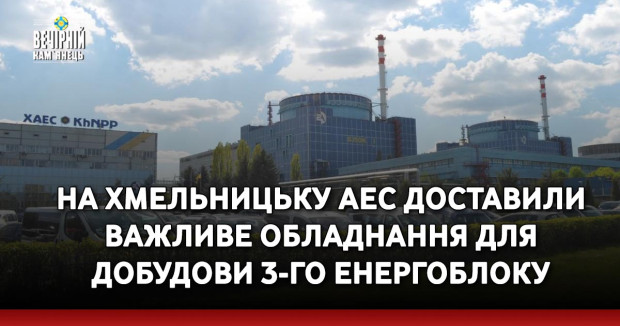 На Хмельницьку АЕС доставили важливе обладнання для добудови 3-го енергоблоку