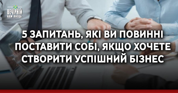 5 запитань, які ви повинні поставити собі, якщо хочете створити успішний бізнес