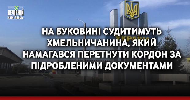 На Буковині судитимуть хмельничанина, який намагався перетнути кордон за підробленими документами