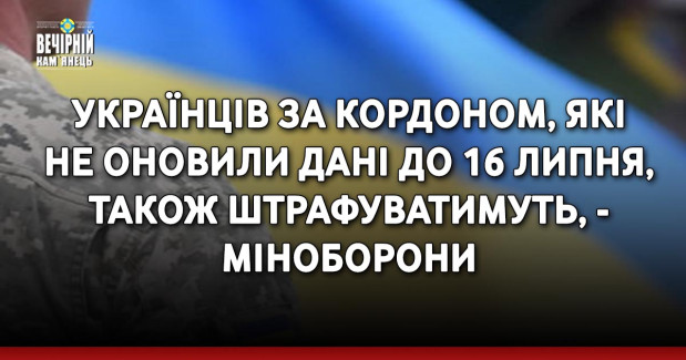 Українців за кордоном, які не оновили дані до 16 липня, також штрафуватимуть, - Міноборони