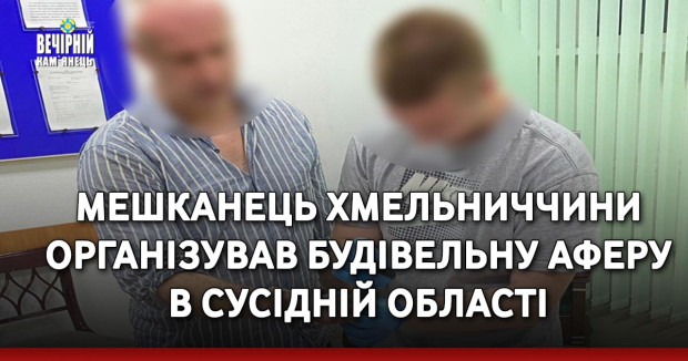 Мешканець Хмельниччини організував будівельну аферу в сусідній області