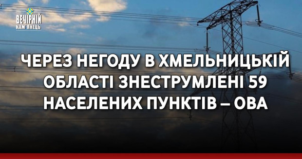 Через негоду в Хмельницькій області знеструмлені 59 населених пунктів – ОВА