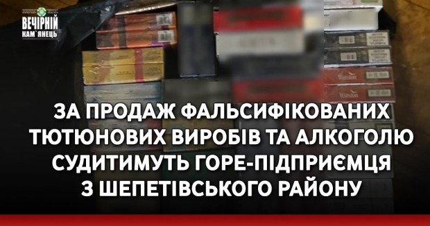 За продаж фальсифікованих тютюнових виробів та алкоголю судитимуть горе-підприємця з Шепетівського району
