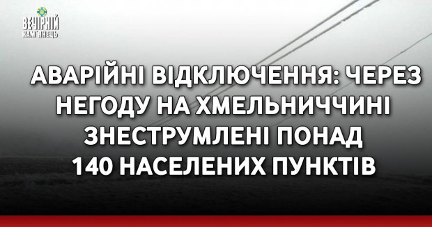 АВАРІЙНІ ВІДКЛЮЧЕННЯ: через негоду на Хмельниччині знеструмлені понад 140 населених пунктів