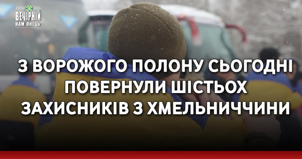 З ворожого полону сьогодні повернули шістьох захисників з Хмельниччини