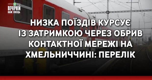 Низка поїздів курсує із затримкою через обрив контактної мережі на Хмельниччині: перелік