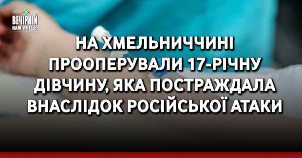 На Хмельниччині прооперували 17-річну дівчину, яка постраждала внаслідок російської атаки