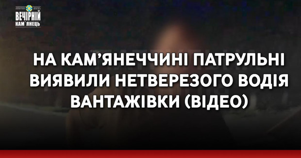 На Кам’янеччині патрульні виявили нетверезого водія вантажівки (ВІДЕО)