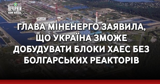 Глава Міненерго заявила, що Україна зможе добудувати блоки ХАЕС без болгарських реакторів