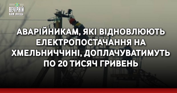 Аварійникам, які відновлюють електропостачання на Хмельниччині, доплачуватимуть по 20 тисяч гривень