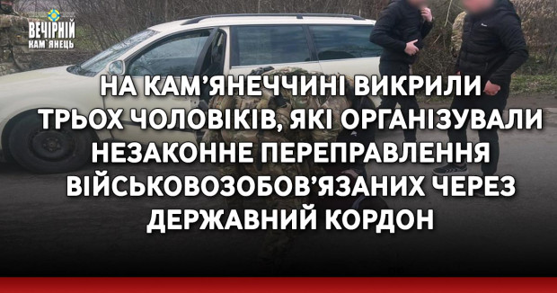 На Кам’янеччині викрили трьох чоловіків, які організували незаконне переправлення військовозобов’язаних через державний кордон