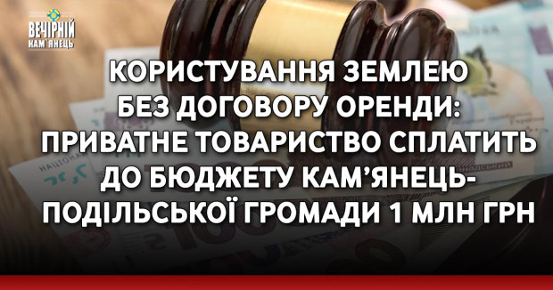 Користування землею без договору оренди: приватне товариство сплатить до бюджету Кам’янець-Подільської громади 1 млн грн