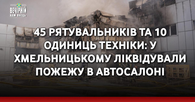 45 рятувальників та 10 одиниць техніки: у Хмельницькому ліквідували пожежу в автосалоні