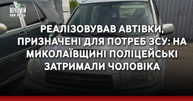Реалізовував автівки, призначені для потреб ЗСУ: на Миколаївщині поліцейські затримали чоловіка за підозрою у продажі товарів гуманітарної допомоги