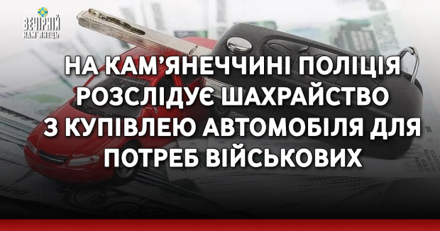 На Кам’янеччині поліція розслідує шахрайство з купівлею автомобіля для потреб військових