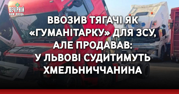 Ввозив тягачі як «гуманітарку» для ЗСУ, але продавав: у Львові судитимуть хмельниччанина
