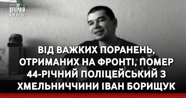Від важких поранень, отриманих на фронті, помер 44-річний поліцейський з Хмельниччини Іван Борищук