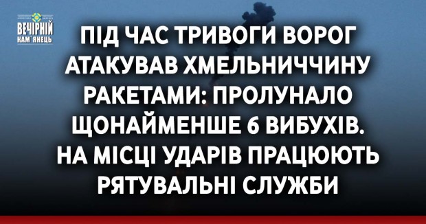Під час тривоги ворог атакував Хмельниччину ракетами: пролунало щонайменше 6 вибухів. На місці ударів працюють рятувальні служби