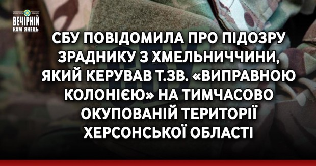 СБУ повідомила про підозру зраднику з Хмельниччини, який керував т.зв. «виправною колонією» на тимчасово окупованій території Херсонської області